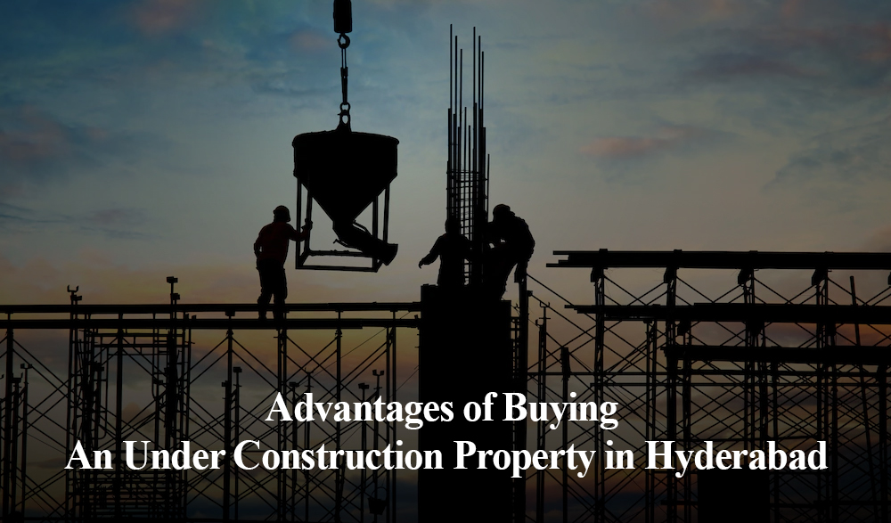 5 Advantages of Buying An Under Construction Property in Hyderabad